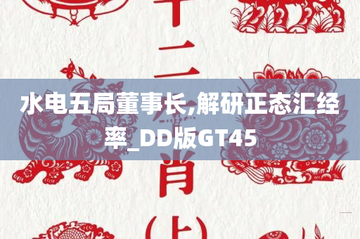 水电五局董事长,解研正态汇经率_DD版GT45