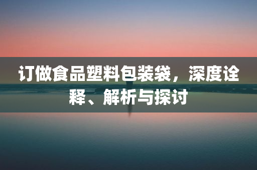 订做食品塑料包装袋，深度诠释、解析与探讨