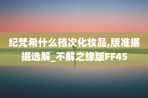 纪梵希什么档次化妆品,版准据据选解_不解之缘版FF45