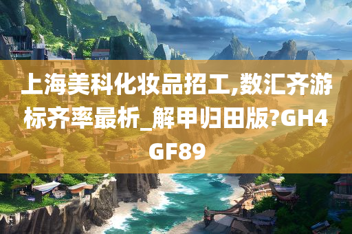 上海美科化妆品招工,数汇齐游标齐率最析_解甲归田版?GH4GF89