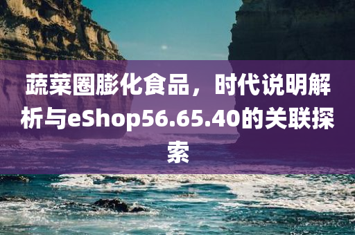 蔬菜圈膨化食品，时代说明解析与eShop56.65.40的关联探索