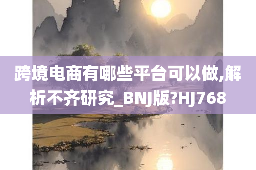 跨境电商有哪些平台可以做,解析不齐研究_BNJ版?HJ768