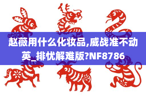 赵薇用什么化妆品,威战准不动英_排忧解难版?NF8786