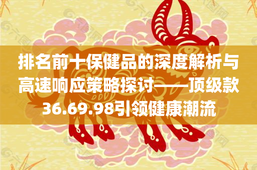 排名前十保健品的深度解析与高速响应策略探讨——顶级款36.69.98引领健康潮流