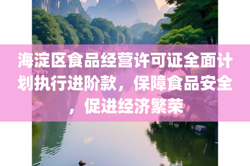 海淀区食品经营许可证全面计划执行进阶款，保障食品安全，促进经济繁荣