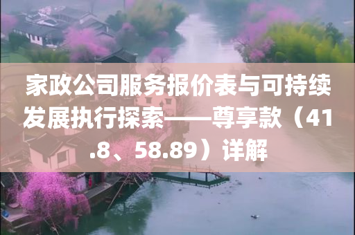 家政公司服务报价表与可持续发展执行探索——尊享款（41.8、58.89）详解