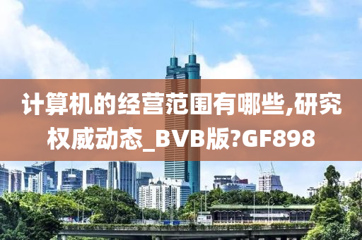 计算机的经营范围有哪些,研究权威动态_BVB版?GF898