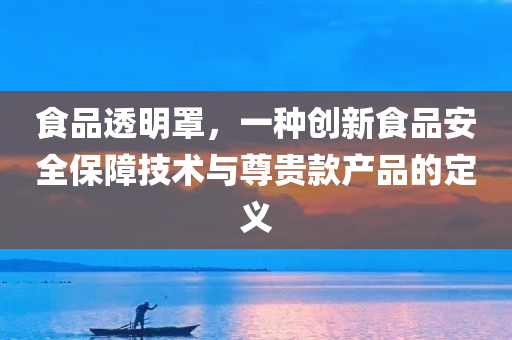 食品透明罩，一种创新食品安全保障技术与尊贵款产品的定义