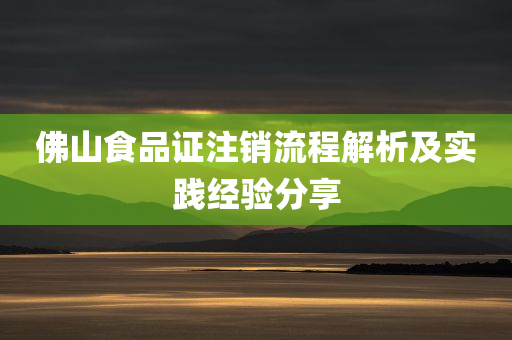 佛山食品证注销流程解析及实践经验分享