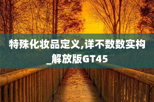 特殊化妆品定义,详不数数实构_解放版GT45