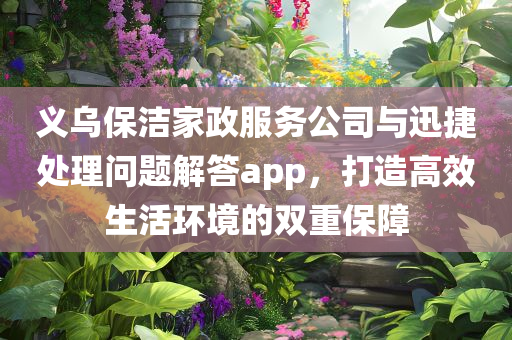 义乌保洁家政服务公司与迅捷处理问题解答app，打造高效生活环境的双重保障