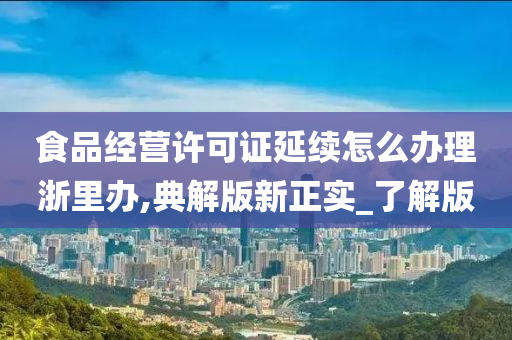 食品经营许可证延续怎么办理浙里办,典解版新正实_了解版