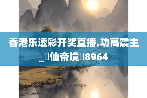 香港乐透彩开奖直播,功高震主_‌仙帝境‌8964