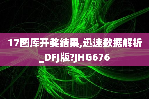 17图库开奖结果,迅速数据解析_DFJ版?JHG676