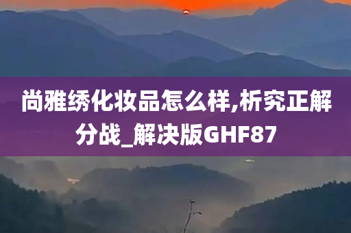 尚雅绣化妆品怎么样,析究正解分战_解决版GHF87