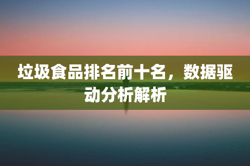 垃圾食品排名前十名，数据驱动分析解析