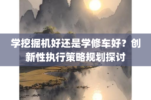 学挖掘机好还是学修车好？创新性执行策略规划探讨