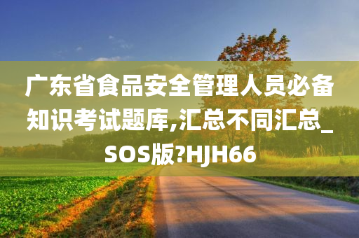 广东省食品安全管理人员必备知识考试题库,汇总不同汇总_SOS版?HJH66