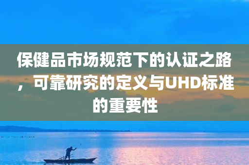 保健品市场规范下的认证之路，可靠研究的定义与UHD标准的重要性