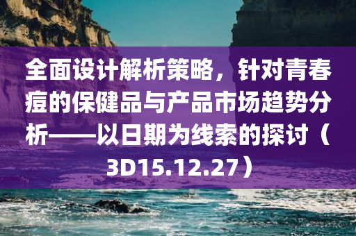 全面设计解析策略，针对青春痘的保健品与产品市场趋势分析——以日期为线索的探讨（3D15.12.27）