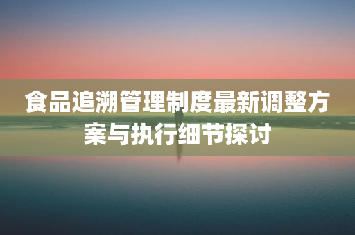 食品追溯管理制度最新调整方案与执行细节探讨