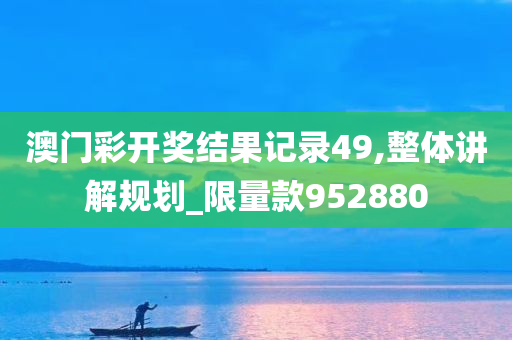 澳门彩开奖结果记录49,整体讲解规划_限量款952880