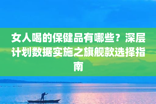 女人喝的保健品有哪些？深层计划数据实施之旗舰款选择指南