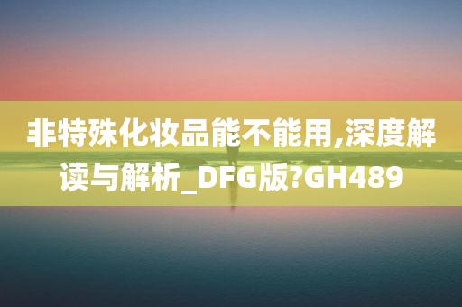 非特殊化妆品能不能用,深度解读与解析_DFG版?GH489