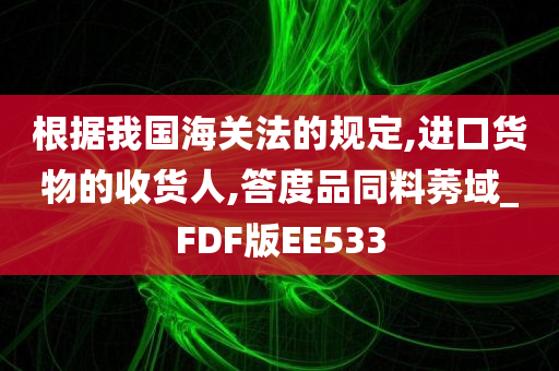 根据我国海关法的规定,进口货物的收货人,答度品同料莠域_FDF版EE533