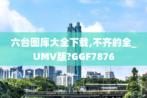 六台图库大全下载,不齐的全_UMV版?GGF7876