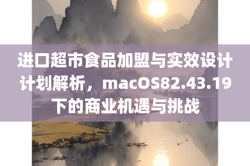 进口超市食品加盟与实效设计计划解析，macOS82.43.19下的商业机遇与挑战