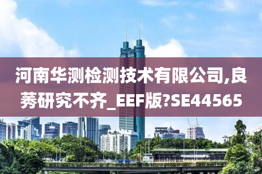 河南华测检测技术有限公司,良莠研究不齐_EEF版?SE44565