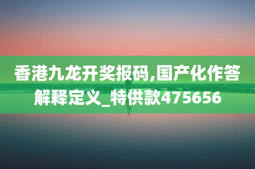 香港九龙开奖报码,国产化作答解释定义_特供款475656