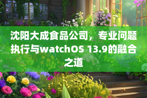 沈阳大成食品公司，专业问题执行与watchOS 13.9的融合之道