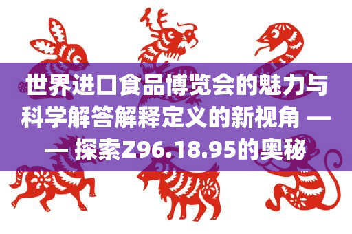 世界进口食品博览会的魅力与科学解答解释定义的新视角 —— 探索Z96.18.95的奥秘