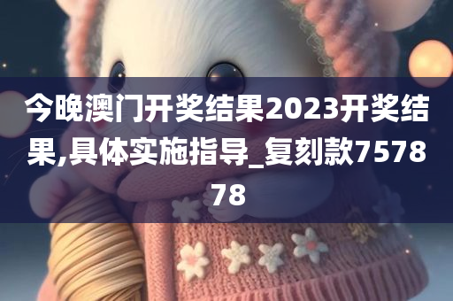 今晚澳门开奖结果2023开奖结果,具体实施指导_复刻款757878