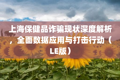 上海保健品诈骗现状深度解析，全面数据应用与打击行动（LE版）