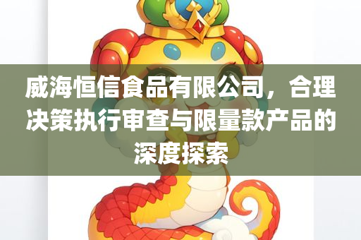 威海恒信食品有限公司，合理决策执行审查与限量款产品的深度探索