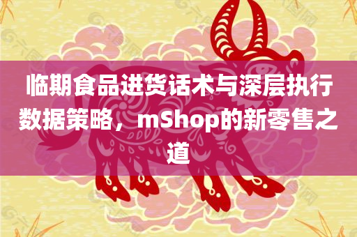 临期食品进货话术与深层执行数据策略，mShop的新零售之道