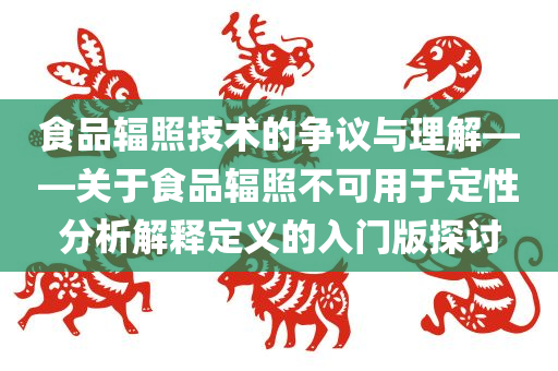 食品辐照技术的争议与理解——关于食品辐照不可用于定性分析解释定义的入门版探讨