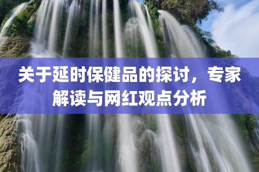 关于延时保健品的探讨，专家解读与网红观点分析