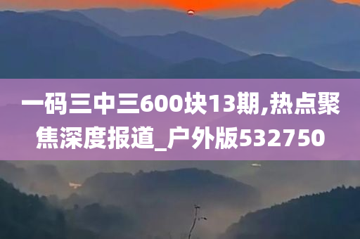 一码三中三600块13期,热点聚焦深度报道_户外版532750