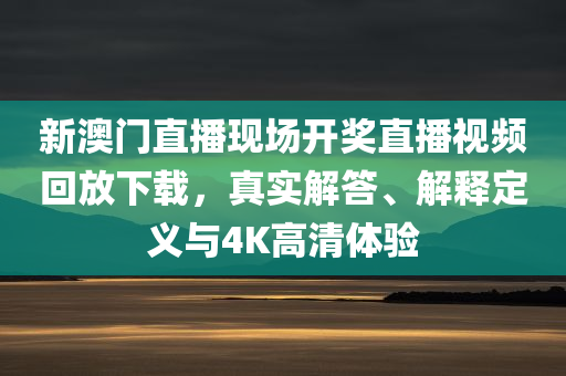 新澳门直播现场开奖直播视频回放下载，真实解答、解释定义与4K高清体验