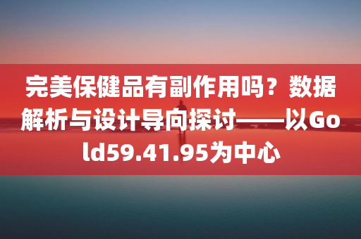 完美保健品有副作用吗？数据解析与设计导向探讨——以Gold59.41.95为中心