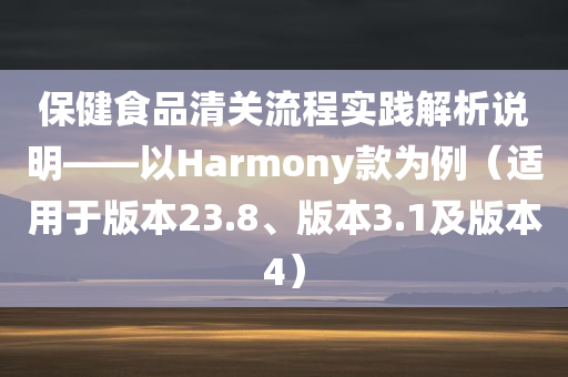 保健食品清关流程实践解析说明——以Harmony款为例（适用于版本23.8、版本3.1及版本4）